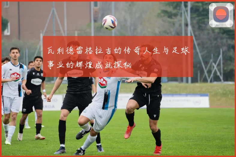 瓦利德雷格拉吉的传奇人生与足球事业的辉煌成就探秘