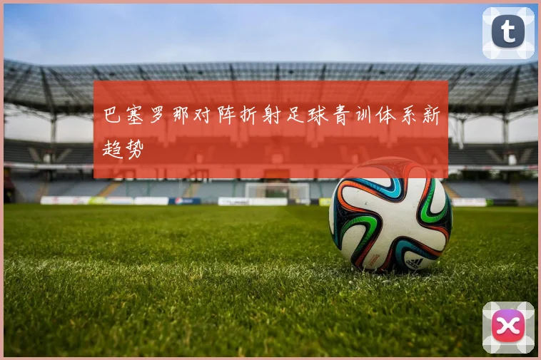 巴塞罗那对阵折射足球青训体系新趋势