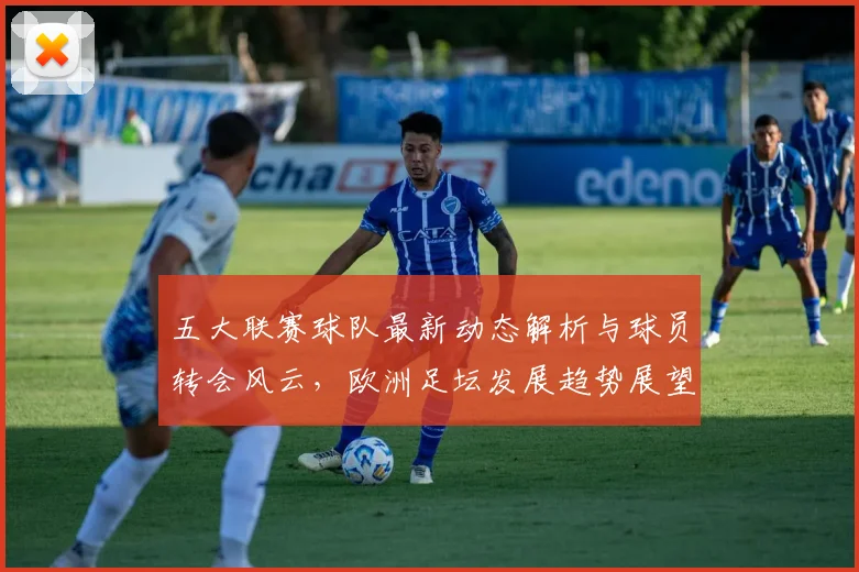 五大联赛球队最新动态解析与球员转会风云，欧洲足坛发展趋势展望