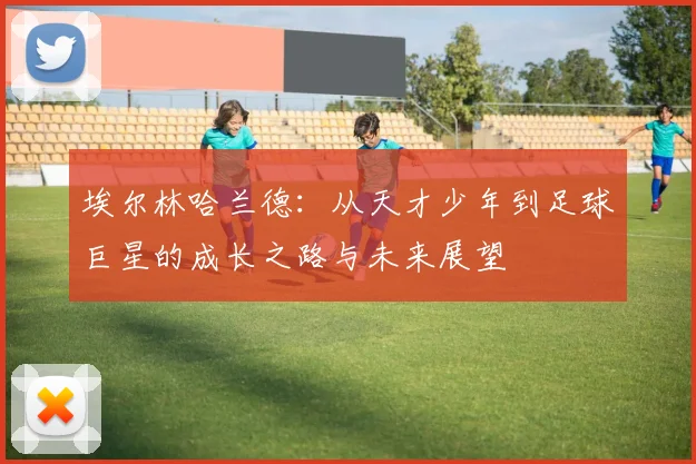 埃尔林哈兰德：从天才少年到足球巨星的成长之路与未来展望