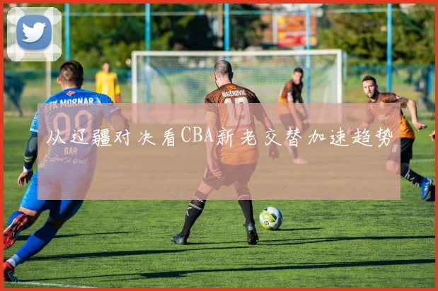 从辽疆对决看CBA新老交替加速趋势