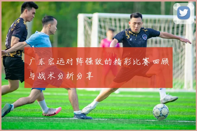 广东宏远对阵强敌的精彩比赛回顾与战术分析分享