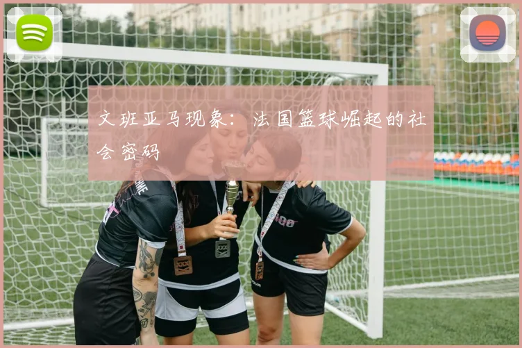 文班亚马现象：法国篮球崛起的社会密码