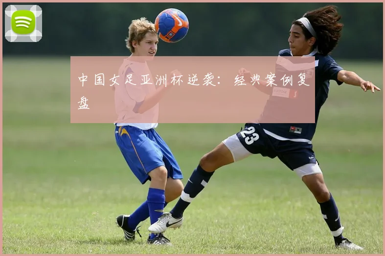中国女足亚洲杯逆袭：经典案例复盘