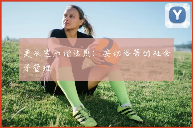 更衣室和谐法则：安切洛蒂的社会学管理