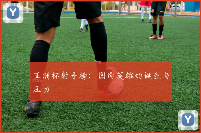 亚洲杯射手榜：国民英雄的诞生与压力