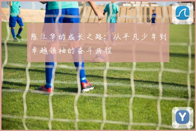 陈江华的成长之路：从平凡少年到卓越领袖的奋斗历程