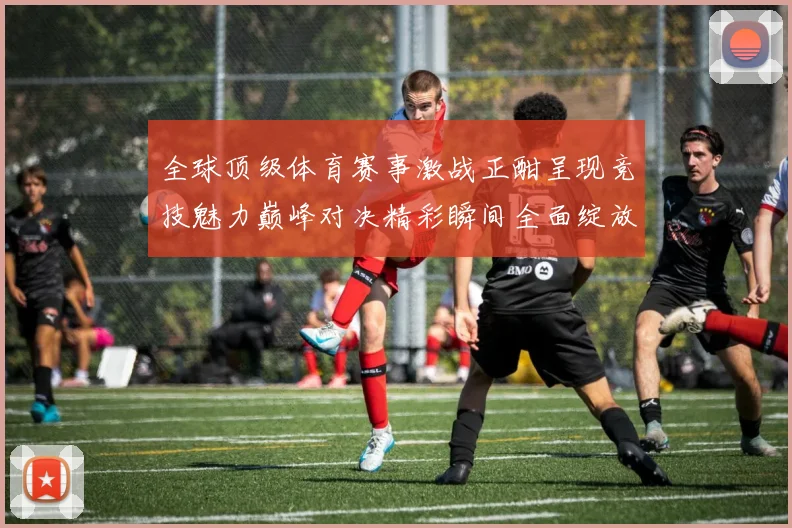 全球顶级体育赛事激战正酣呈现竞技魅力巅峰对决精彩瞬间全面绽放